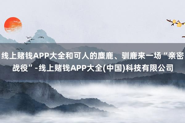 线上赌钱APP大全和可人的麋鹿、驯鹿来一场“亲密战役”-线上赌钱APP大全(中国)科技有限公司