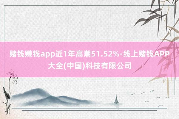 赌钱赚钱app近1年高潮51.52%-线上赌钱APP大全(中国)科技有限公司
