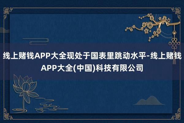 线上赌钱APP大全现处于国表里跳动水平-线上赌钱APP大全(中国)科技有限公司