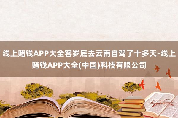 线上赌钱APP大全客岁底去云南自驾了十多天-线上赌钱APP大全(中国)科技有限公司