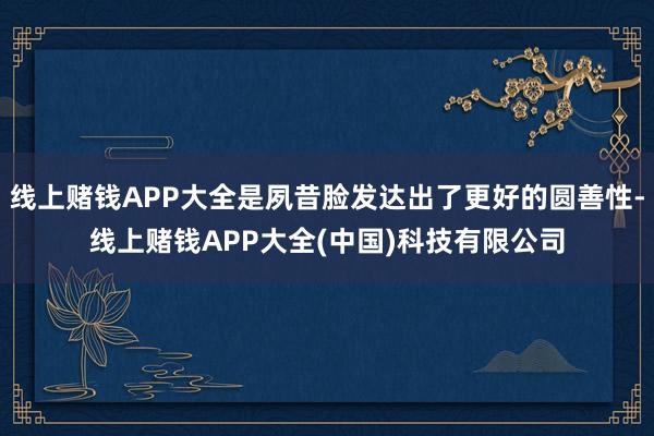 线上赌钱APP大全是夙昔脸发达出了更好的圆善性-线上赌钱APP大全(中国)科技有限公司