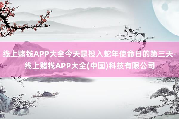 线上赌钱APP大全今天是投入蛇年使命日的第三天-线上赌钱APP大全(中国)科技有限公司