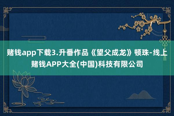 赌钱app下载3.升番作品《望父成龙》顿珠-线上赌钱APP大全(中国)科技有限公司