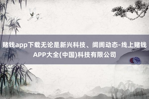 赌钱app下载无论是新兴科技、阛阓动态-线上赌钱APP大全(中国)科技有限公司