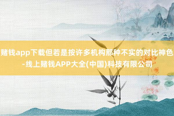 赌钱app下载但若是按许多机构那种不实的对比神色-线上赌钱APP大全(中国)科技有限公司