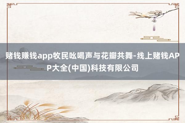 赌钱赚钱app牧民吆喝声与花瓣共舞-线上赌钱APP大全(中国)科技有限公司