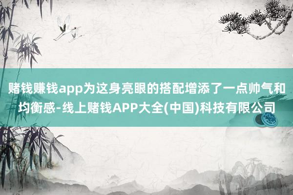 赌钱赚钱app为这身亮眼的搭配增添了一点帅气和均衡感-线上赌钱APP大全(中国)科技有限公司