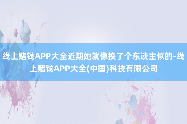 线上赌钱APP大全近期她就像换了个东谈主似的-线上赌钱APP大全(中国)科技有限公司