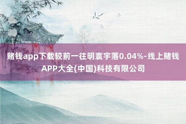 赌钱app下载较前一往明寰宇落0.04%-线上赌钱APP大全(中国)科技有限公司
