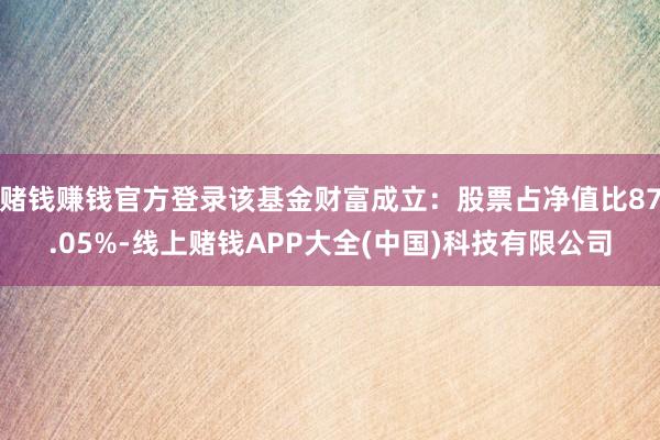 赌钱赚钱官方登录该基金财富成立：股票占净值比87.05%-线上赌钱APP大全(中国)科技有限公司