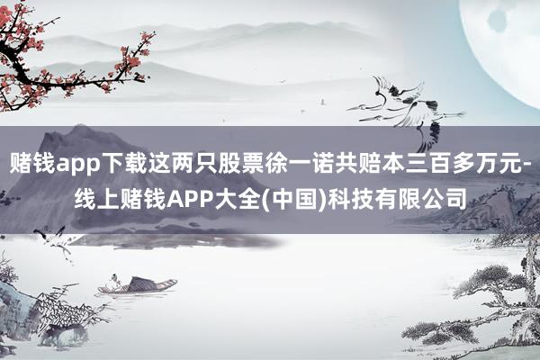 赌钱app下载这两只股票徐一诺共赔本三百多万元-线上赌钱APP大全(中国)科技有限公司