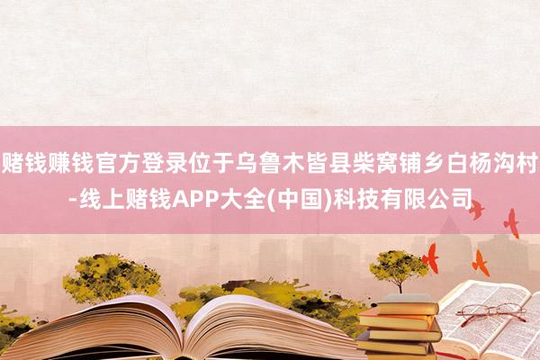 赌钱赚钱官方登录位于乌鲁木皆县柴窝铺乡白杨沟村-线上赌钱APP大全(中国)科技有限公司