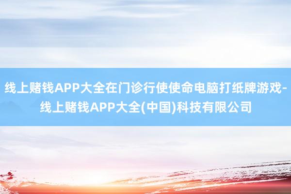 线上赌钱APP大全在门诊行使使命电脑打纸牌游戏-线上赌钱APP大全(中国)科技有限公司