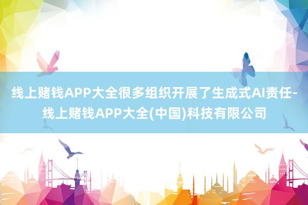 线上赌钱APP大全很多组织开展了生成式AI责任-线上赌钱APP大全(中国)科技有限公司