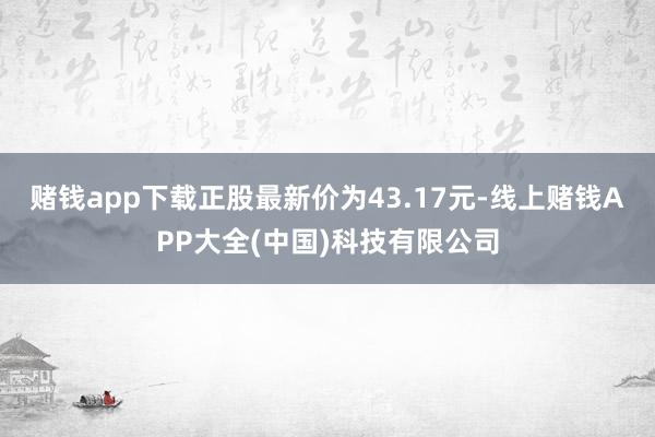 赌钱app下载正股最新价为43.17元-线上赌钱APP大全(中国)科技有限公司