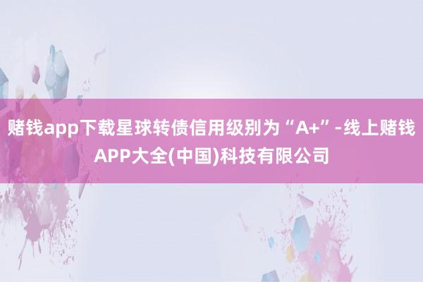 赌钱app下载星球转债信用级别为“A+”-线上赌钱APP大全(中国)科技有限公司