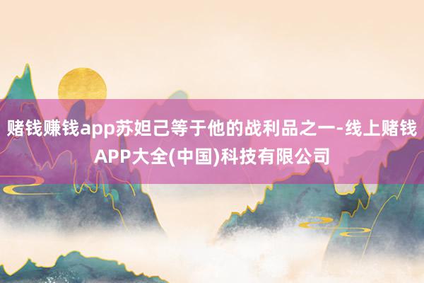 赌钱赚钱app苏妲己等于他的战利品之一-线上赌钱APP大全(中国)科技有限公司