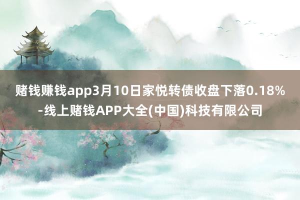 赌钱赚钱app3月10日家悦转债收盘下落0.18%-线上赌钱APP大全(中国)科技有限公司