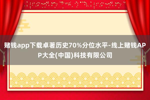 赌钱app下载卓著历史70%分位水平-线上赌钱APP大全(中国)科技有限公司