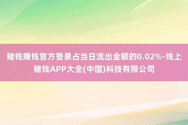 赌钱赚钱官方登录占当日流出金额的0.02%-线上赌钱APP大全(中国)科技有限公司