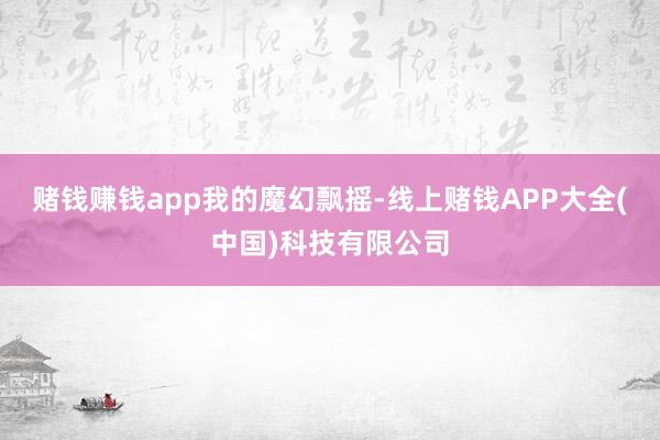 赌钱赚钱app我的魔幻飘摇-线上赌钱APP大全(中国)科技有限公司
