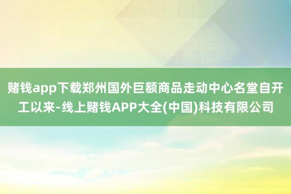 赌钱app下载郑州国外巨额商品走动中心名堂自开工以来-线上赌钱APP大全(中国)科技有限公司