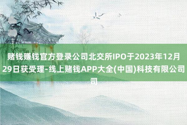 赌钱赚钱官方登录公司北交所IPO于2023年12月29日获受理-线上赌钱APP大全(中国)科技有限公司