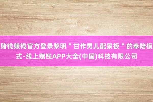 赌钱赚钱官方登录黎明＂甘作男儿配景板＂的奉陪模式-线上赌钱APP大全(中国)科技有限公司