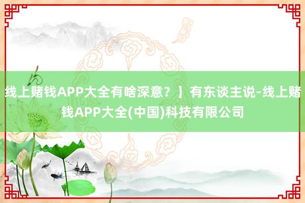 线上赌钱APP大全有啥深意？】有东谈主说-线上赌钱APP大全(中国)科技有限公司
