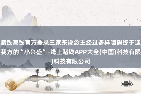 赌钱赚钱官方登录三家东说念主经过多样障碍终于迎来了我方的“小兴盛”-线上赌钱APP大全(中国)科技有限公司
