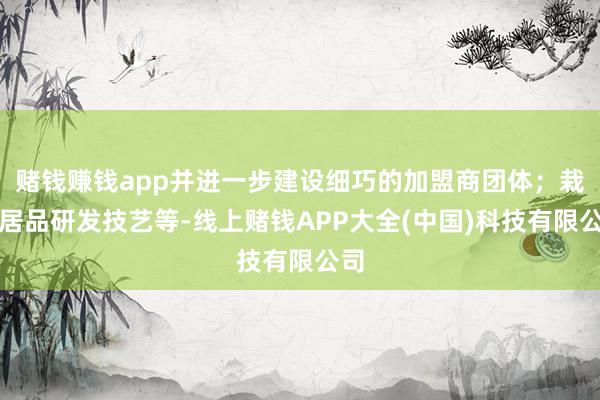 赌钱赚钱app并进一步建设细巧的加盟商团体；栽种居品研发技艺等-线上赌钱APP大全(中国)科技有限公司