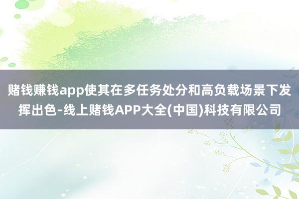 赌钱赚钱app使其在多任务处分和高负载场景下发挥出色-线上赌钱APP大全(中国)科技有限公司