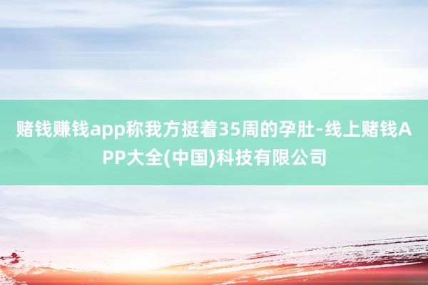 赌钱赚钱app称我方挺着35周的孕肚-线上赌钱APP大全(中国)科技有限公司