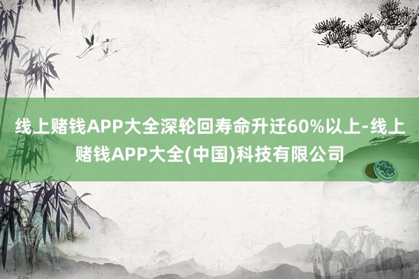线上赌钱APP大全深轮回寿命升迁60%以上-线上赌钱APP大全(中国)科技有限公司