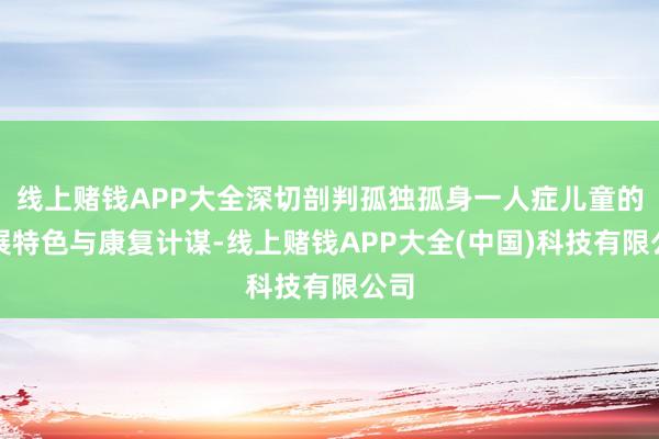 线上赌钱APP大全深切剖判孤独孤身一人症儿童的发展特色与康复计谋-线上赌钱APP大全(中国)科技有限公司