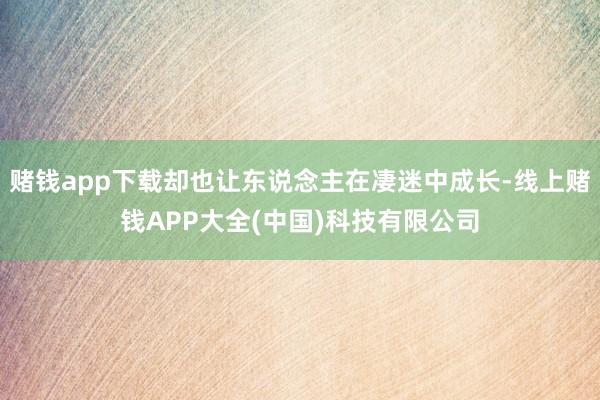 赌钱app下载却也让东说念主在凄迷中成长-线上赌钱APP大全(中国)科技有限公司