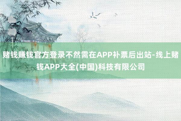 赌钱赚钱官方登录不然需在APP补票后出站-线上赌钱APP大全(中国)科技有限公司