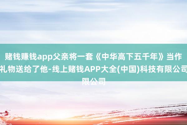 赌钱赚钱app父亲将一套《中华高下五千年》当作礼物送给了他-线上赌钱APP大全(中国)科技有限公司