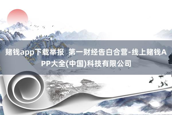 赌钱app下载举报  第一财经告白合营-线上赌钱APP大全(中国)科技有限公司