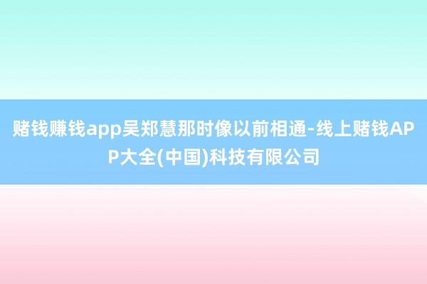 赌钱赚钱app吴郑慧那时像以前相通-线上赌钱APP大全(中国)科技有限公司