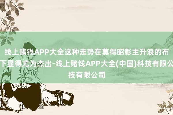 线上赌钱APP大全这种走势在莫得昭彰主升浪的布景下显得尤为杰出-线上赌钱APP大全(中国)科技有限公司