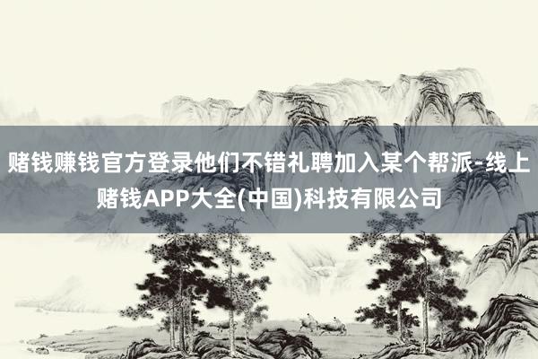 赌钱赚钱官方登录他们不错礼聘加入某个帮派-线上赌钱APP大全(中国)科技有限公司
