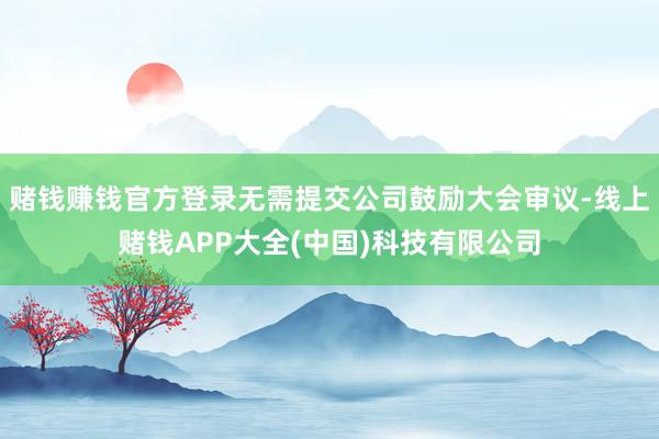 赌钱赚钱官方登录无需提交公司鼓励大会审议-线上赌钱APP大全(中国)科技有限公司