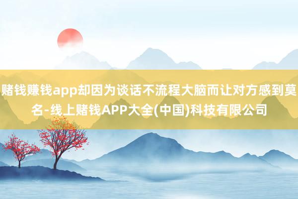 赌钱赚钱app却因为谈话不流程大脑而让对方感到莫名-线上赌钱APP大全(中国)科技有限公司