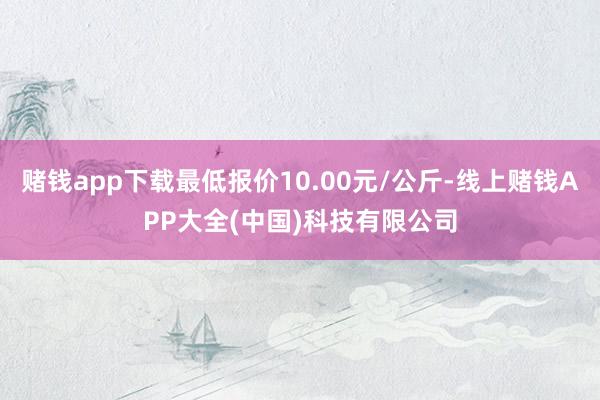 赌钱app下载最低报价10.00元/公斤-线上赌钱APP大全(中国)科技有限公司