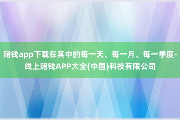 赌钱app下载在其中的每一天、每一月、每一季度-线上赌钱APP大全(中国)科技有限公司
