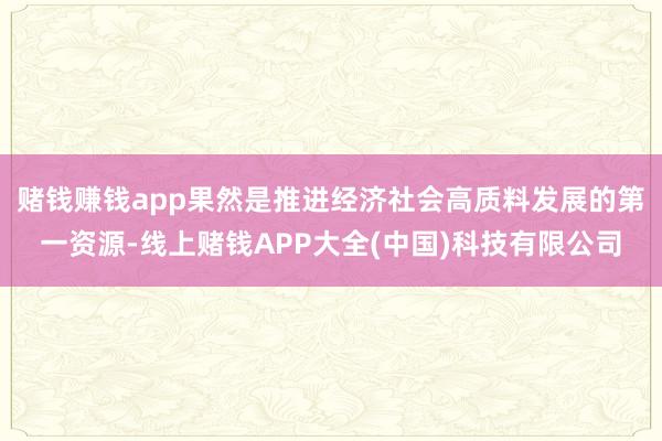 赌钱赚钱app果然是推进经济社会高质料发展的第一资源-线上赌钱APP大全(中国)科技有限公司