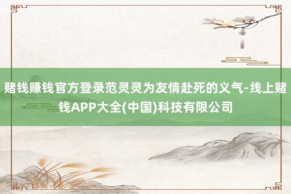 赌钱赚钱官方登录范灵灵为友情赴死的义气-线上赌钱APP大全(中国)科技有限公司