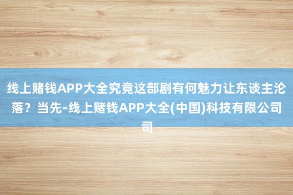 线上赌钱APP大全究竟这部剧有何魅力让东谈主沦落？当先-线上赌钱APP大全(中国)科技有限公司