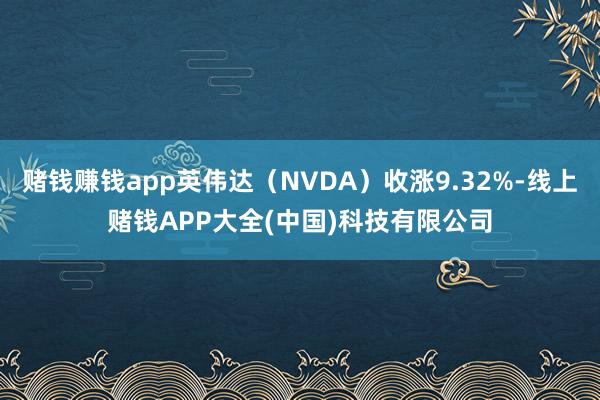 赌钱赚钱app英伟达（NVDA）收涨9.32%-线上赌钱APP大全(中国)科技有限公司